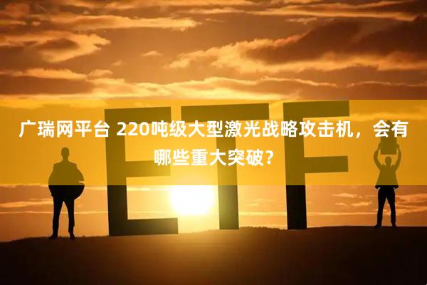 广瑞网平台 220吨级大型激光战略攻击机，会有哪些重大突破？