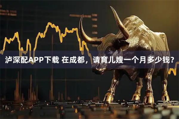 泸深配APP下载 在成都，请育儿嫂一个月多少钱？