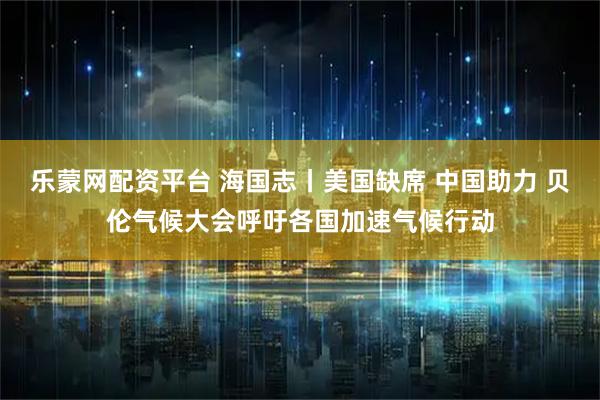 乐蒙网配资平台 海国志丨美国缺席 中国助力 贝伦气候大会呼吁各国加速气候行动