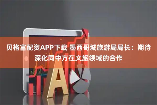 贝格富配资APP下载 墨西哥城旅游局局长：期待深化同中方在文旅领域的合作