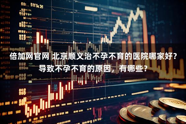 倍加网官网 北京顺义治不孕不育的医院哪家好？导致不孕不育的原因，有哪些？