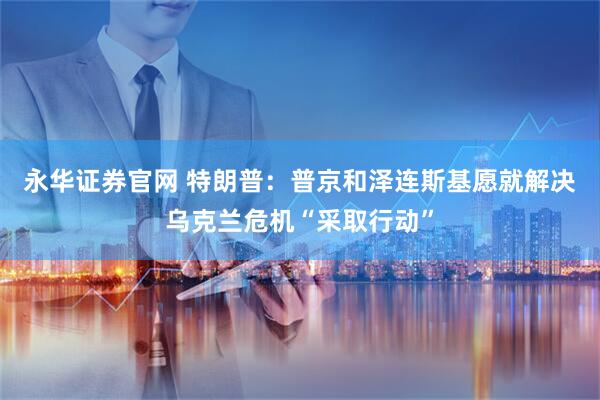 永华证券官网 特朗普：普京和泽连斯基愿就解决乌克兰危机“采取行动”