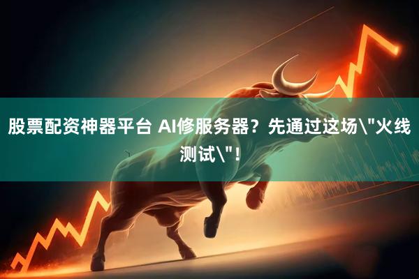 股票配资神器平台 AI修服务器？先通过这场＂火线测试＂！