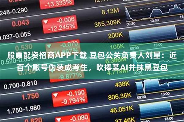股票配资招商APP下载 豆包公关负责人刘星：近百个账号伪装成考生，吹捧某AI并抹黑豆包