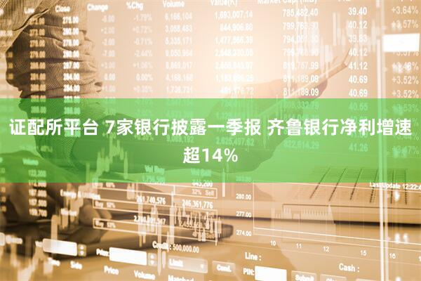 证配所平台 7家银行披露一季报 齐鲁银行净利增速超14%