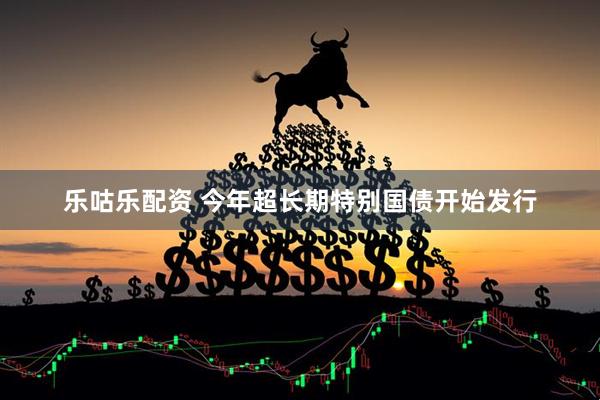 乐咕乐配资 今年超长期特别国债开始发行